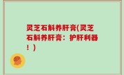 灵芝石斛养肝膏(灵芝石斛养肝膏：护肝利器！)