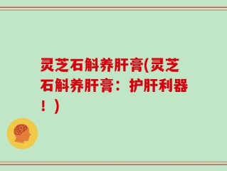 灵芝石斛养肝膏(灵芝石斛养肝膏：护肝利器！)