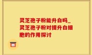 灵芝孢子粉能升白吗_灵芝孢子粉对提升白细胞的作用探讨