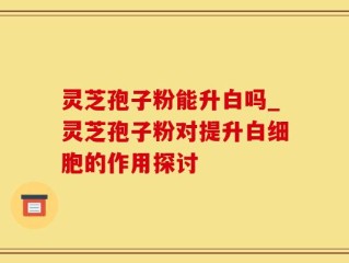 灵芝孢子粉能升白吗_灵芝孢子粉对提升白细胞的作用探讨
