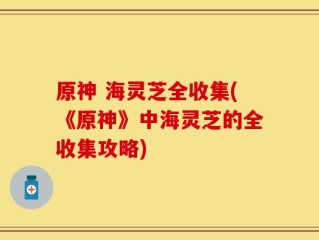 原神 海灵芝全收集(《原神》中海灵芝的全收集攻略)