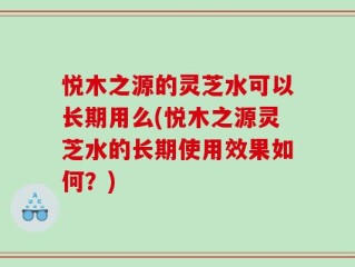 悦木之源的灵芝水可以长期用么(悦木之源灵芝水的长期使用效果如何？)
