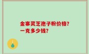 金寨灵芝孢子粉价格？一克多少钱？