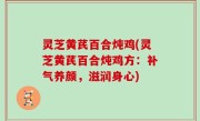 灵芝黄芪百合炖鸡(灵芝黄芪百合炖鸡方：补气养颜，滋润身心)