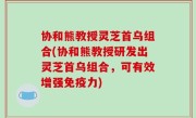 协和熊教授灵芝首乌组合(协和熊教授研发出灵芝首乌组合，可有效增强免疫力)