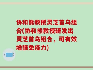 协和熊教授灵芝首乌组合(协和熊教授研发出灵芝首乌组合，可有效增强免疫力)