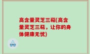 高含量灵芝三萜(高含量灵芝三萜，让你的身体健康无忧)