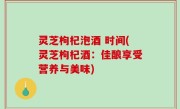 灵芝枸杞泡酒 时间(灵芝枸杞酒：佳酿享受营养与美味)