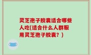 灵芝孢子胶囊适合哪些人吃(适合什么人群服用灵芝孢子胶囊？)
