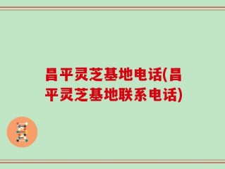 昌平灵芝基地电话(昌平灵芝基地联系电话)