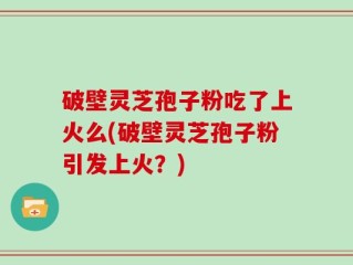 破壁灵芝孢子粉吃了上火么(破壁灵芝孢子粉引发上火？)