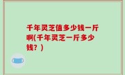 千年灵芝值多少钱一斤啊(千年灵芝一斤多少钱？)