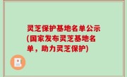 灵芝保护基地名单公示(国家发布灵芝基地名单，助力灵芝保护)