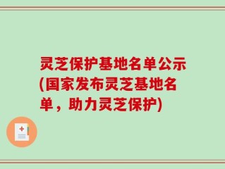 灵芝保护基地名单公示(国家发布灵芝基地名单，助力灵芝保护)