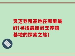 灵芝养殖基地在哪里最好(寻找最佳灵芝养殖基地的探索之旅)
