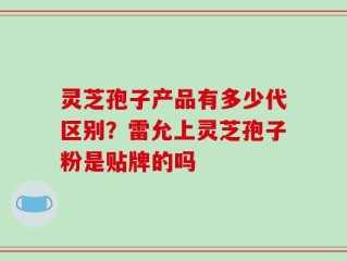 灵芝孢子产品有多少代区别？雷允上灵芝孢子粉是贴牌的吗