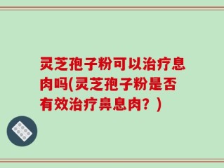 灵芝孢子粉可以治疗息肉吗(灵芝孢子粉是否有效治疗鼻息肉？)