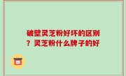破壁灵芝粉好坏的区别？灵芝粉什么牌子的好