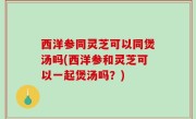 西洋参同灵芝可以同煲汤吗(西洋参和灵芝可以一起煲汤吗？)