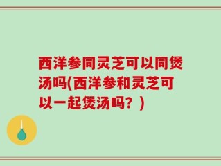 西洋参同灵芝可以同煲汤吗(西洋参和灵芝可以一起煲汤吗？)