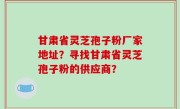 甘肃省灵芝孢子粉厂家地址？寻找甘肃省灵芝孢子粉的供应商？