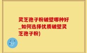 灵芝孢子粉破壁哪种好_如何选择优质破壁灵芝孢子粉)