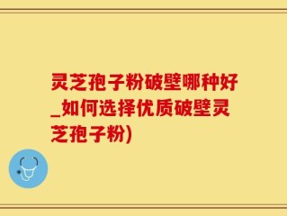 灵芝孢子粉破壁哪种好_如何选择优质破壁灵芝孢子粉)