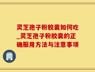 灵芝孢子粉胶囊如何吃_灵芝孢子粉胶囊的正确服用方法与注意事项