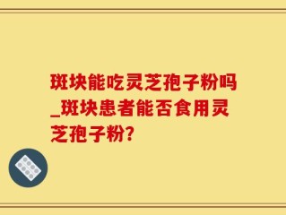 斑块能吃灵芝孢子粉吗_斑块患者能否食用灵芝孢子粉？
