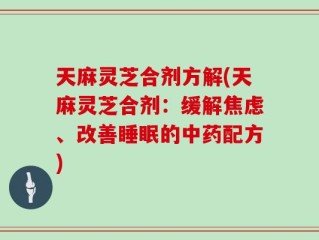 天麻灵芝合剂方解(天麻灵芝合剂：缓解焦虑、改善睡眠的中药配方)
