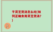 干灵芝煲汤怎么吃(如何正确食用灵芝煲汤？)