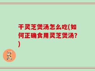 干灵芝煲汤怎么吃(如何正确食用灵芝煲汤？)