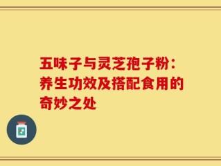 五味子与灵芝孢子粉：养生功效及搭配食用的奇妙之处