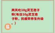 两天吃10g灵芝孢子粉(每日10g灵芝孢子粉，抗疲劳养生升级。)