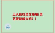 上火能吃灵芝茶嘛(灵芝茶能解火吗？)