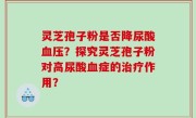 灵芝孢子粉是否降尿酸血压？探究灵芝孢子粉对高尿酸血症的治疗作用？
