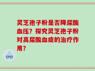 灵芝孢子粉是否降尿酸血压？探究灵芝孢子粉对高尿酸血症的治疗作用？