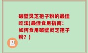 破壁灵芝孢子粉的最佳吃法(最佳食用指南：如何食用破壁灵芝孢子粉？)