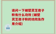 请问一下破壁灵芝孢子粉有什么功效 (破壁灵芝孢子粉的功效及作用介绍)