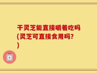 干灵芝能直接嚼着吃吗(灵芝可直接食用吗？)