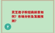 灵芝孢子粉招商前景如何？市场分析及发展预测？