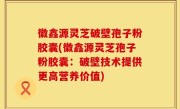 徽鑫源灵芝破壁孢子粉胶囊(徽鑫源灵芝孢子粉胶囊：破壁技术提供更高营养价值)