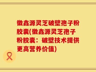 徽鑫源灵芝破壁孢子粉胶囊(徽鑫源灵芝孢子粉胶囊：破壁技术提供更高营养价值)
