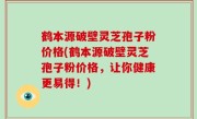 鹤本源破壁灵芝孢子粉价格(鹤本源破壁灵芝孢子粉价格，让你健康更易得！)