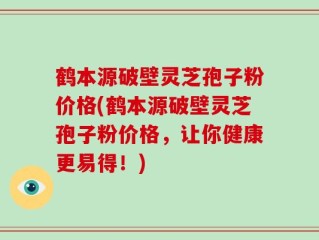 鹤本源破壁灵芝孢子粉价格(鹤本源破壁灵芝孢子粉价格，让你健康更易得！)
