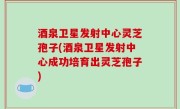 酒泉卫星发射中心灵芝孢子(酒泉卫星发射中心成功培育出灵芝孢子)