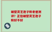 破壁灵芝孢子粉老爸测评？正信破壁灵芝孢子粉好不好