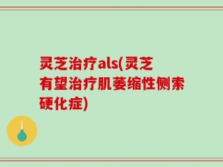 灵芝治疗als(灵芝有望治疗肌萎缩性侧索硬化症)