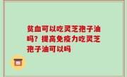 贫血可以吃灵芝孢子油吗？提高免疫力吃灵芝孢子油可以吗