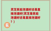 灵芝蒸后泡酒好还是直接泡酒好(灵芝是蒸后泡酒好还是直接泡酒好？)